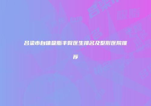 吕梁市自体吸脂丰臀医生排名及整形医院推荐