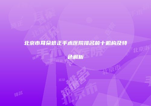 北京市耳朵矫正手术医院排名前十机构及特色解析