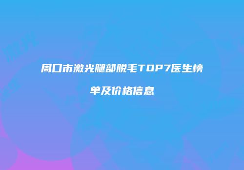 周口市激光腿部脱毛TOP7医生榜单及价格信息