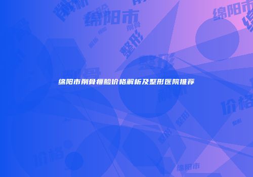 绵阳市削骨瘦脸价格解析及整形医院推荐