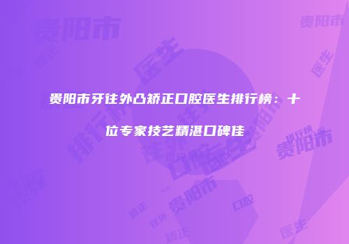 贵阳市牙往外凸矫正口腔医生排行榜：十位专家技艺精湛口碑佳