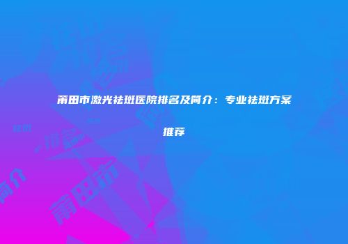 莆田市激光祛斑医院排名及简介：专业祛斑方案推荐
