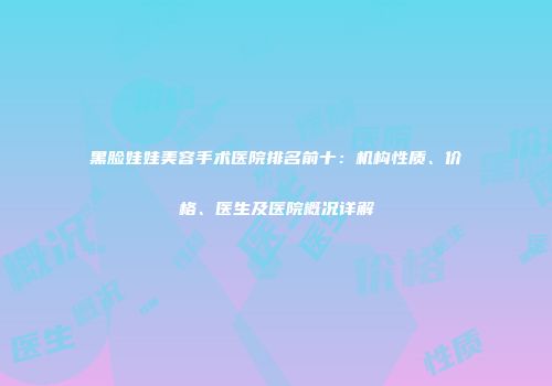 黑脸娃娃美容手术医院排名前十：机构性质、价格、医生及医院概况详解