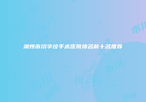 湖州市川字纹手术医院排名前十名推荐