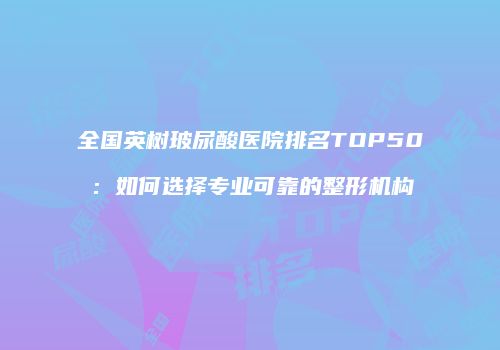 全国英树玻尿酸医院排名TOP50：如何选择专业可靠的整形机构