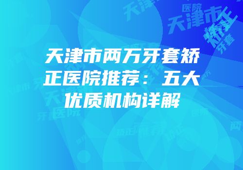 天津市两万牙套矫正医院推荐：五大优质机构详解