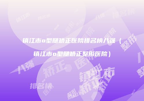 镇江市o型腿矫正医院排名榜八强（镇江市o型腿矫正整形医院）