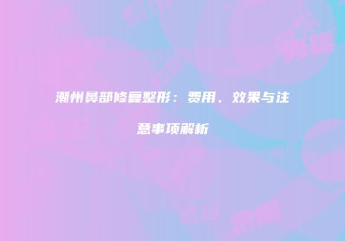 潮州鼻部修复整形：费用、效果与注意事项解析