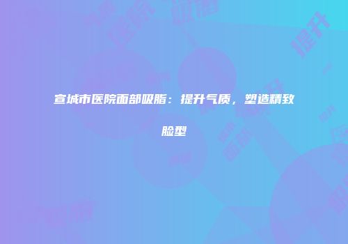 宣城市医院面部吸脂：提升气质，塑造精致脸型