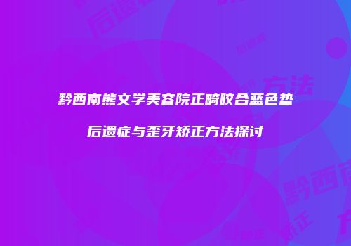 黔西南熊文学美容院正畸咬合蓝色垫后遗症与歪牙矫正方法探讨