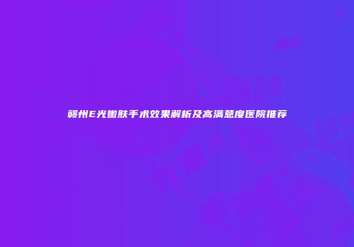 赣州E光嫩肤手术效果解析及高满意度医院推荐