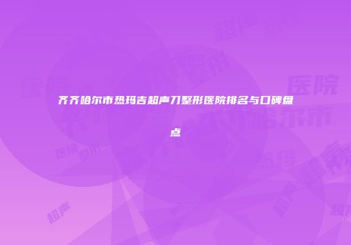 齐齐哈尔市热玛吉超声刀整形医院排名与口碑盘点