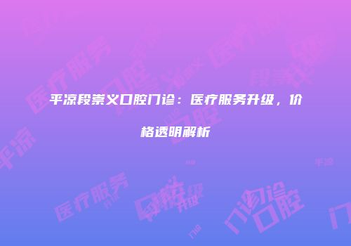平凉段崇义口腔门诊：医疗服务升级，价格透明解析