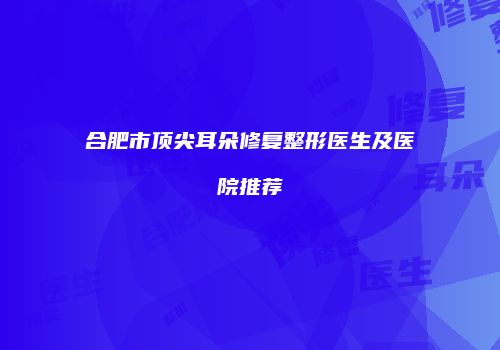 合肥市顶尖耳朵修复整形医生及医院推荐