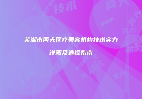 芜湖市两大医疗美容机构技术实力详解及选择指南