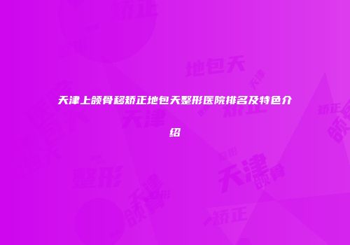 天津上颌骨移矫正地包天整形医院排名及特色介绍