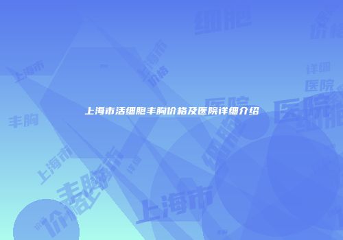 上海市活细胞丰胸价格及医院详细介绍