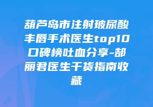 葫芦岛市注射玻尿酸丰唇手术医生top10口碑榜吐血分享-郜丽君医生干货指南收藏