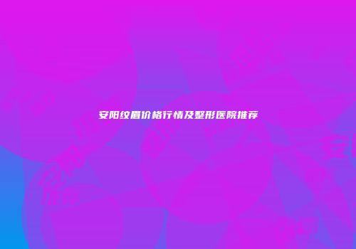 安阳纹眉价格行情及整形医院推荐