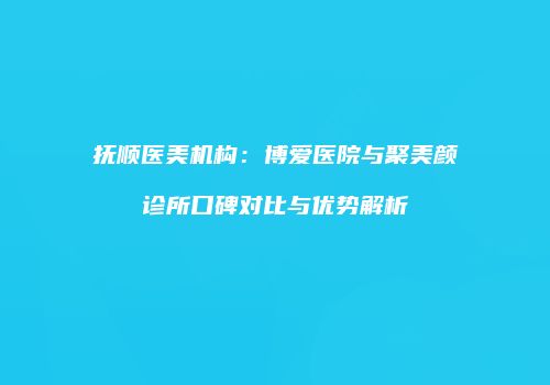 抚顺医美机构：博爱医院与聚美颜诊所口碑对比与优势解析