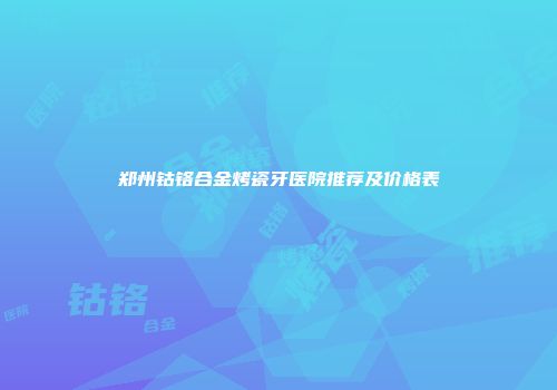 郑州钴铬合金烤瓷牙医院推荐及价格表