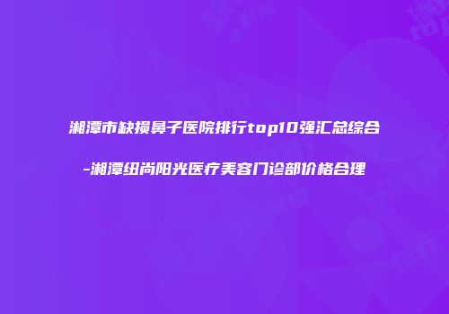 湘潭市缺损鼻子医院排行top10强汇总综合-湘潭纽尚阳光医疗美容门诊部价格合理