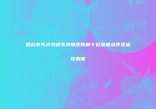 烟台市先天性副乳消除医院前十位深度点评及选择指南