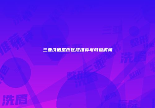 三亚洗眉整形医院推荐与特色解析
