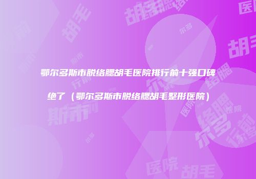 鄂尔多斯市脱络腮胡毛医院排行前十强口碑绝了（鄂尔多斯市脱络腮胡毛整形医院）