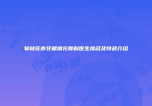 攀枝花市牙根填充骨粉医生排名及特色介绍
