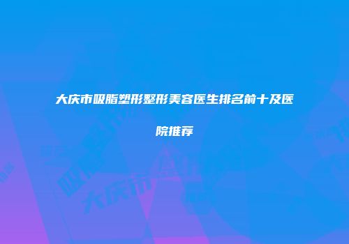 大庆市吸脂塑形整形美容医生排名前十及医院推荐
