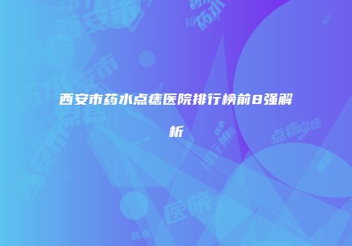 西安市药水点痣医院排行榜前8强解析