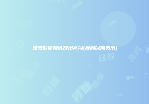 硅胶假体隆乳费用高吗(隆胸假体费用)