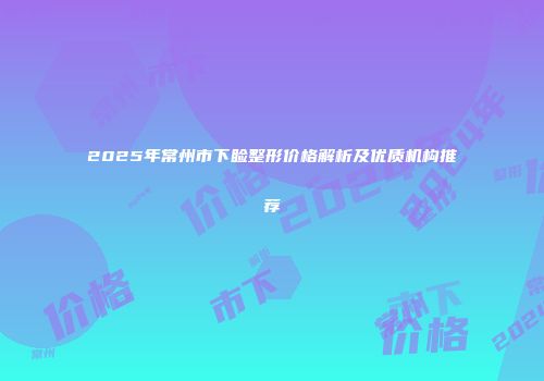 2025年常州市下睑整形价格解析及优质机构推荐