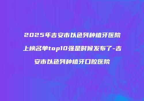 2025年吉安市以色列种植牙医院上榜名单top10强是时候发布了-吉安市以色列种植牙口腔医院
