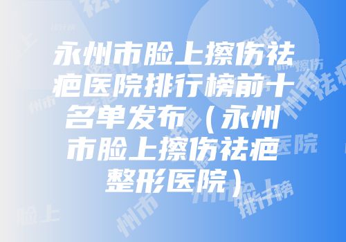 永州市脸上擦伤祛疤医院排行榜前十名单发布（永州市脸上擦伤祛疤整形医院）
