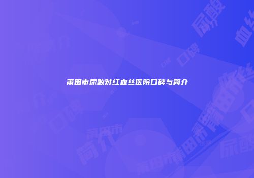 莆田市尿酸对红血丝医院口碑与简介