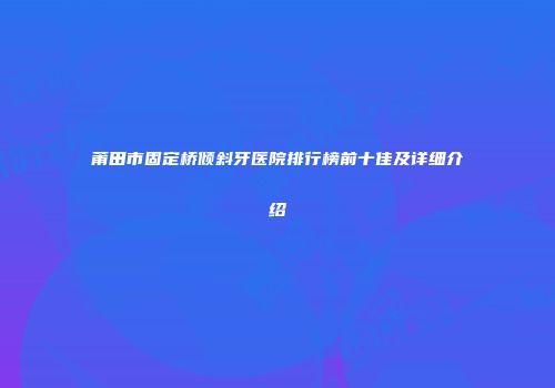 莆田市固定桥倾斜牙医院排行榜前十佳及详细介绍