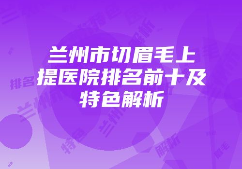兰州市切眉毛上提医院排名前十及特色解析