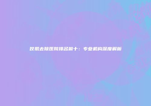 咬肌去除医院排名前十：专业机构深度解析