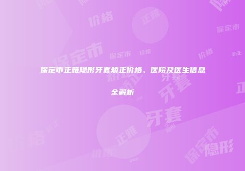 保定市正雅隐形牙套矫正价格、医院及医生信息全解析