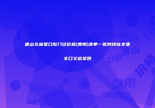 唐山北极星口腔门诊价格(费用)清单一览附纯钛支架全口义齿案例