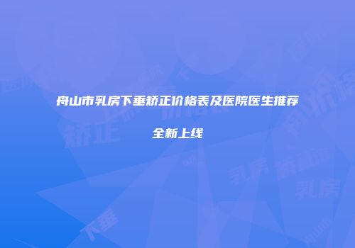 舟山市乳房下垂矫正价格表及医院医生推荐全新上线