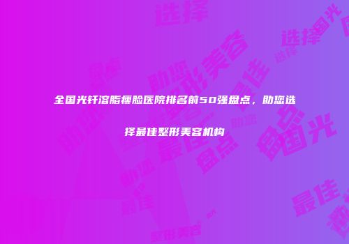 全国光钎溶脂瘦脸医院排名前50强盘点，助您选择最佳整形美容机构