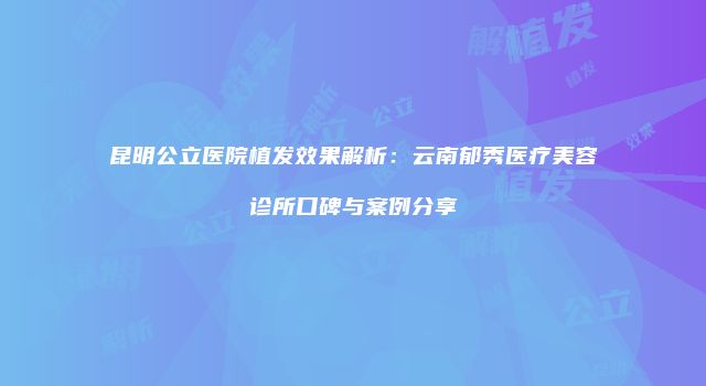 昆明公立医院植发效果解析：云南郁秀医疗美容诊所口碑与案例分享