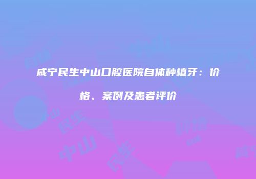 咸宁民生中山口腔医院自体种植牙：价格、案例及患者评价