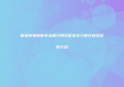 新余市玻尿酸丰太阳穴填充医生实力排行榜及名医介绍