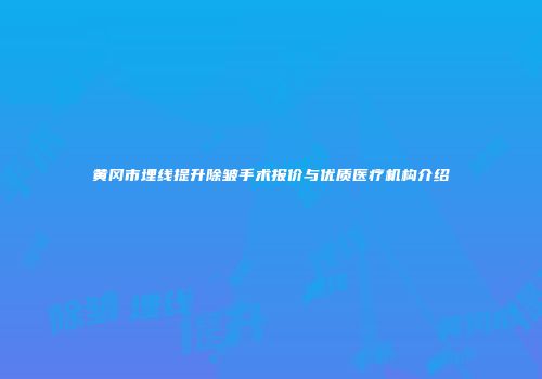 黄冈市埋线提升除皱手术报价与优质医疗机构介绍
