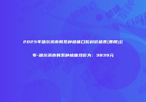 2025年哈尔滨市韩系种植体口腔科价格表(费用)公布-哈尔滨市韩系种植体均价为：3839元
