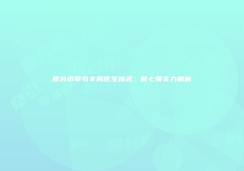 邢台市牵引丰胸医生排名：前七强实力解析